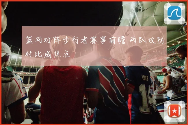 篮网对阵步行者赛事前瞻 两队攻防对比成焦点