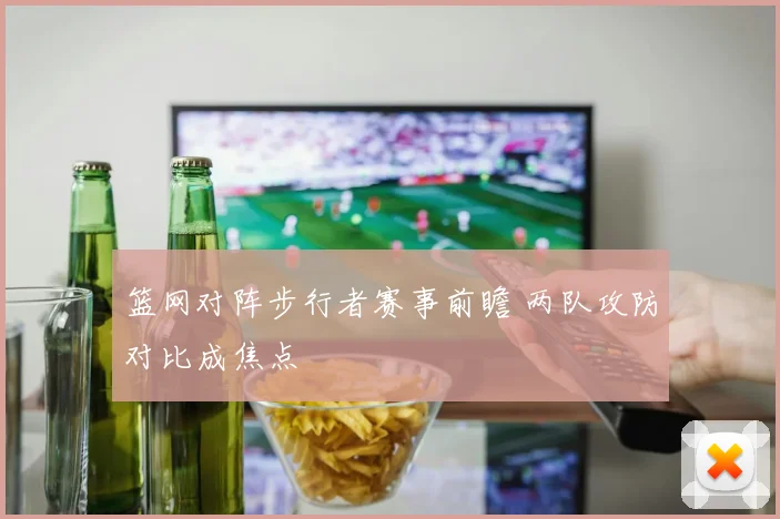 篮网对阵步行者赛事前瞻 两队攻防对比成焦点