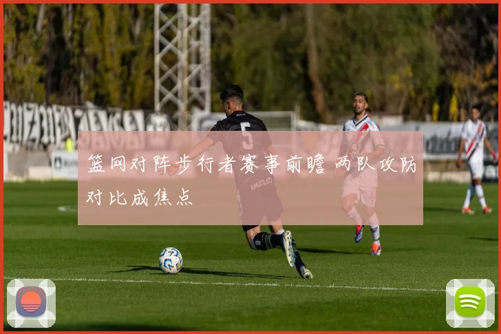 篮网对阵步行者赛事前瞻 两队攻防对比成焦点