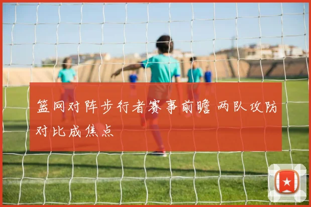 篮网对阵步行者赛事前瞻 两队攻防对比成焦点
