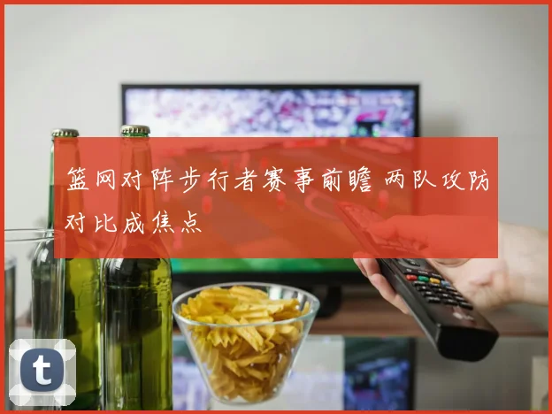 篮网对阵步行者赛事前瞻 两队攻防对比成焦点