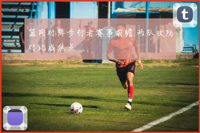 篮网对阵步行者赛事前瞻 两队攻防对比成焦点