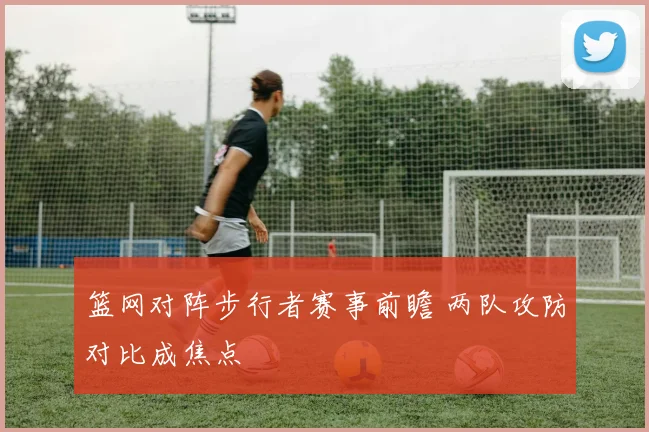 篮网对阵步行者赛事前瞻 两队攻防对比成焦点