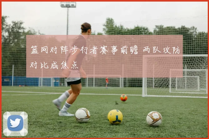 篮网对阵步行者赛事前瞻 两队攻防对比成焦点