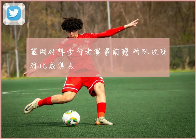 篮网对阵步行者赛事前瞻 两队攻防对比成焦点