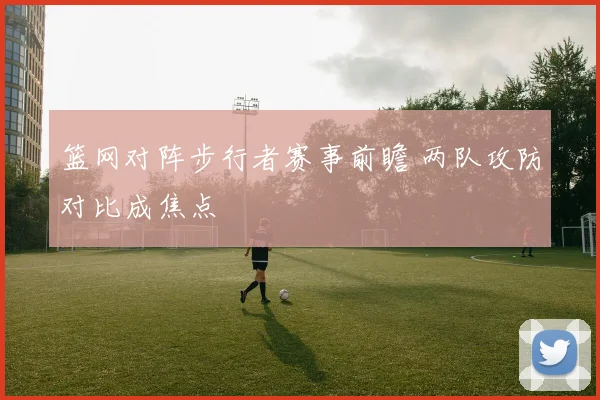 篮网对阵步行者赛事前瞻 两队攻防对比成焦点