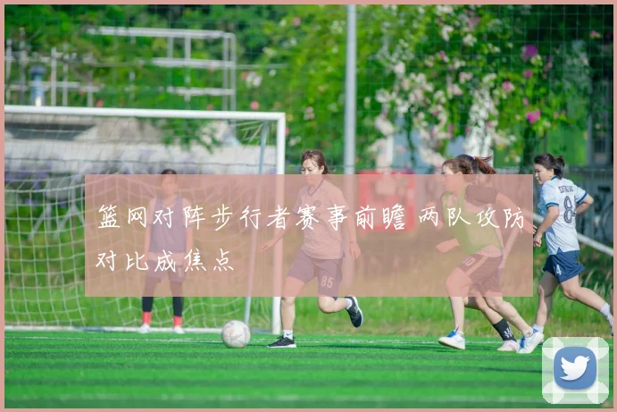 篮网对阵步行者赛事前瞻 两队攻防对比成焦点