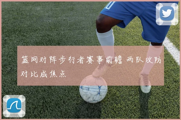 篮网对阵步行者赛事前瞻 两队攻防对比成焦点