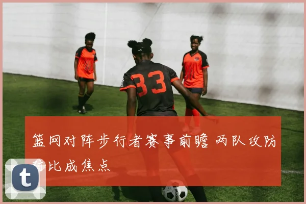 篮网对阵步行者赛事前瞻 两队攻防对比成焦点