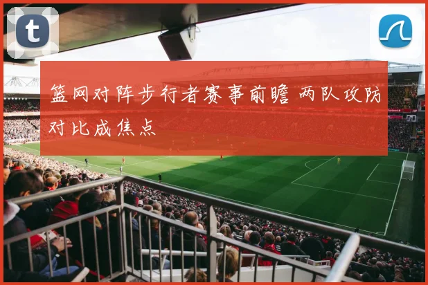 篮网对阵步行者赛事前瞻 两队攻防对比成焦点