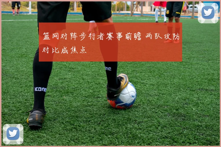 篮网对阵步行者赛事前瞻 两队攻防对比成焦点