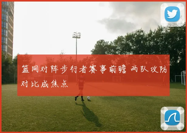 篮网对阵步行者赛事前瞻 两队攻防对比成焦点