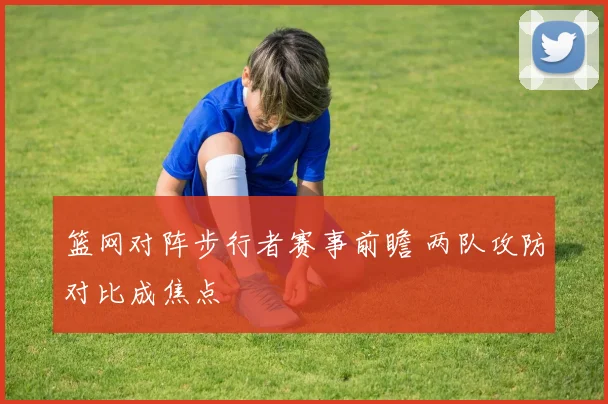 篮网对阵步行者赛事前瞻 两队攻防对比成焦点