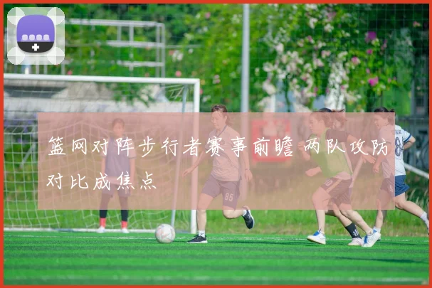 篮网对阵步行者赛事前瞻 两队攻防对比成焦点