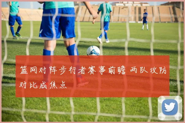 篮网对阵步行者赛事前瞻 两队攻防对比成焦点