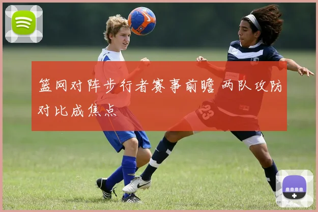 篮网对阵步行者赛事前瞻 两队攻防对比成焦点