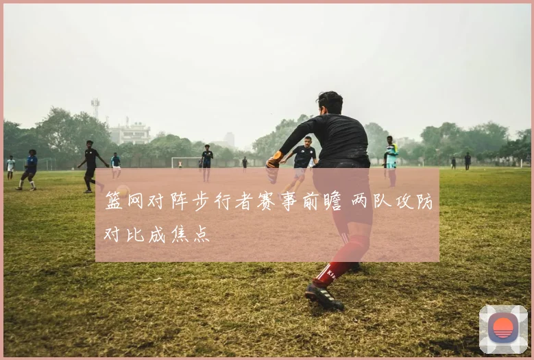 篮网对阵步行者赛事前瞻 两队攻防对比成焦点