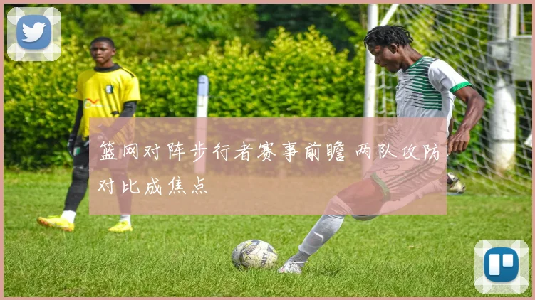 篮网对阵步行者赛事前瞻 两队攻防对比成焦点