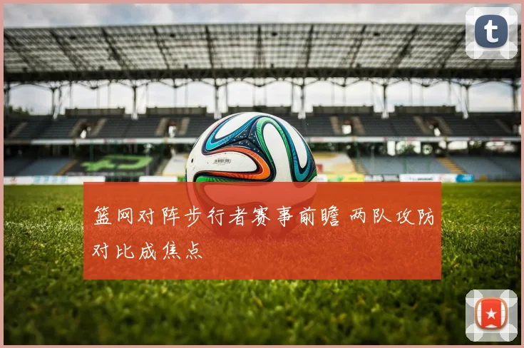 篮网对阵步行者赛事前瞻 两队攻防对比成焦点