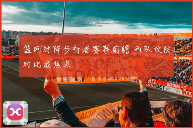 篮网对阵步行者赛事前瞻 两队攻防对比成焦点