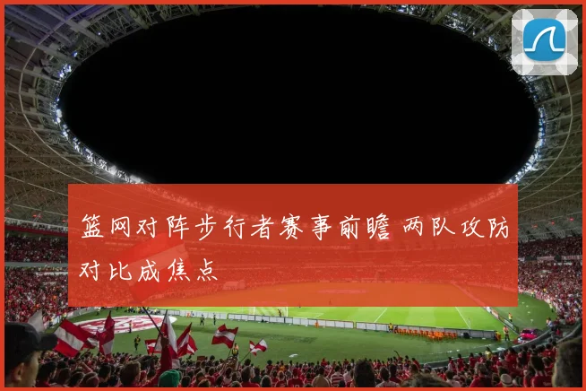 篮网对阵步行者赛事前瞻 两队攻防对比成焦点