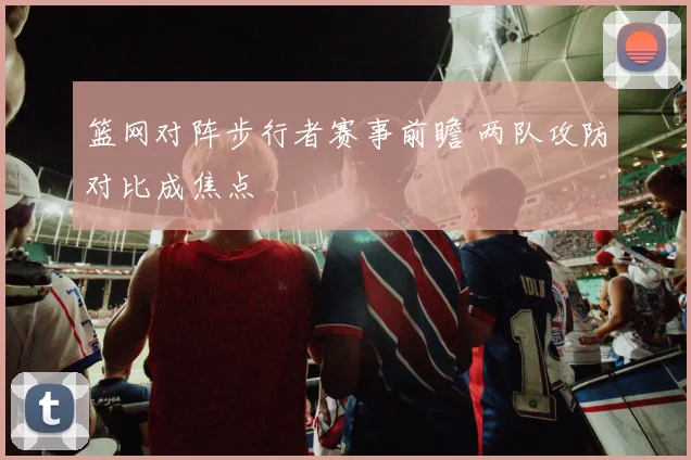 篮网对阵步行者赛事前瞻 两队攻防对比成焦点