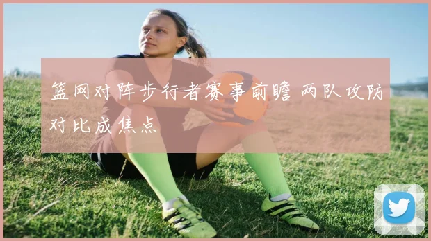 篮网对阵步行者赛事前瞻 两队攻防对比成焦点