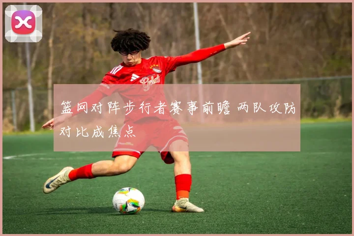 篮网对阵步行者赛事前瞻 两队攻防对比成焦点