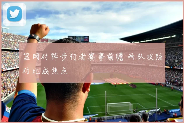 篮网对阵步行者赛事前瞻 两队攻防对比成焦点