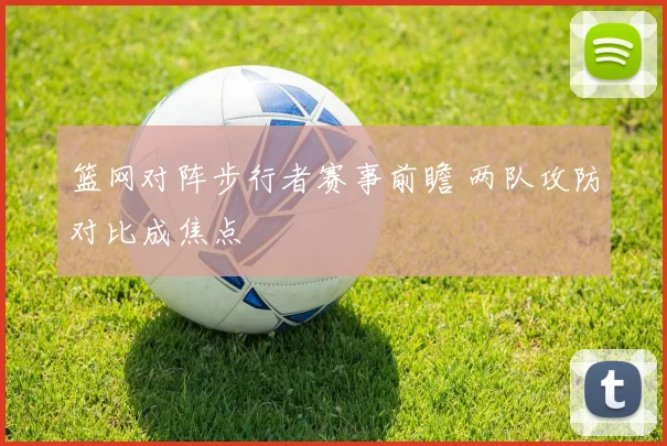 篮网对阵步行者赛事前瞻 两队攻防对比成焦点