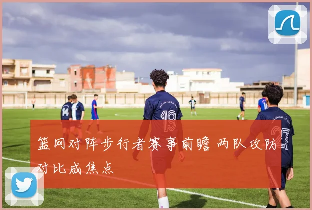 篮网对阵步行者赛事前瞻 两队攻防对比成焦点