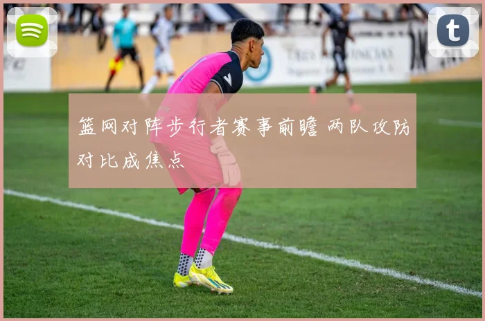 篮网对阵步行者赛事前瞻 两队攻防对比成焦点
