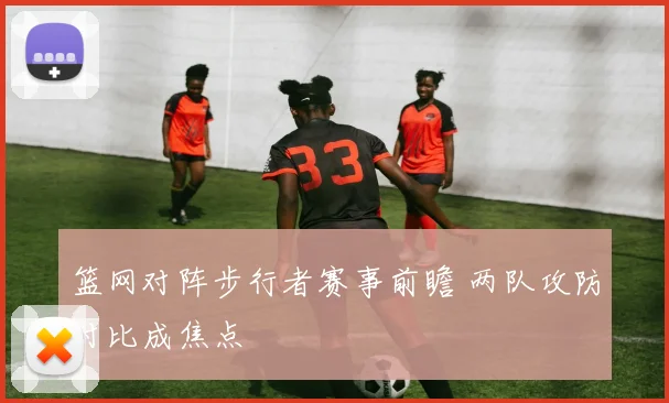 篮网对阵步行者赛事前瞻 两队攻防对比成焦点