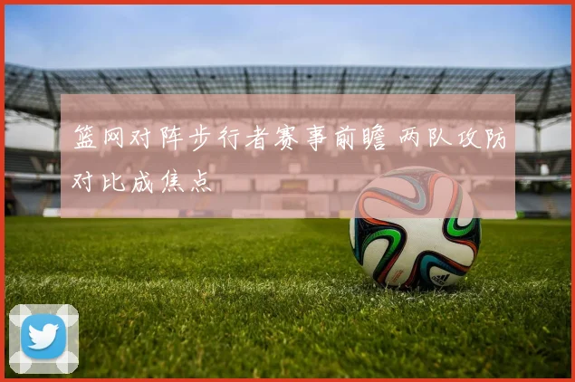 篮网对阵步行者赛事前瞻 两队攻防对比成焦点