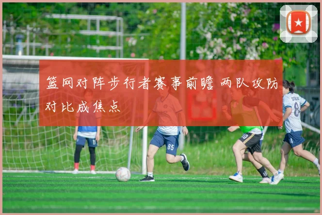 篮网对阵步行者赛事前瞻 两队攻防对比成焦点