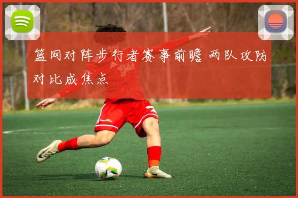 篮网对阵步行者赛事前瞻 两队攻防对比成焦点