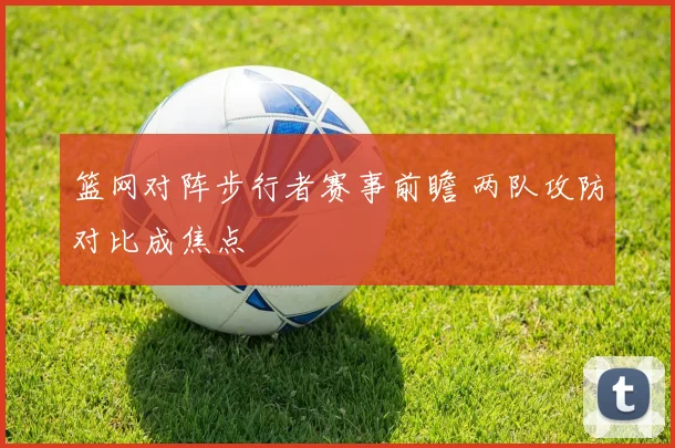篮网对阵步行者赛事前瞻 两队攻防对比成焦点