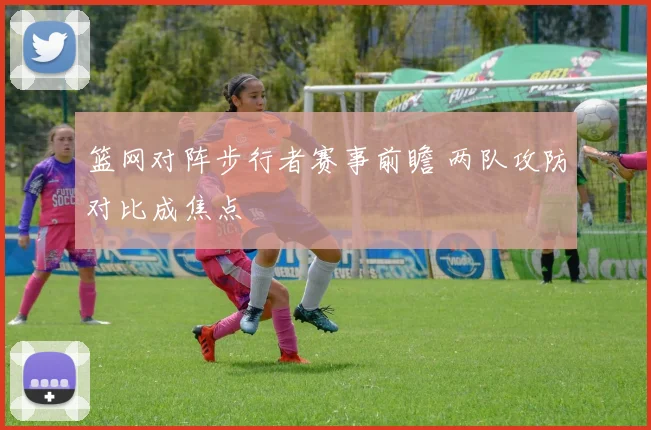 篮网对阵步行者赛事前瞻 两队攻防对比成焦点