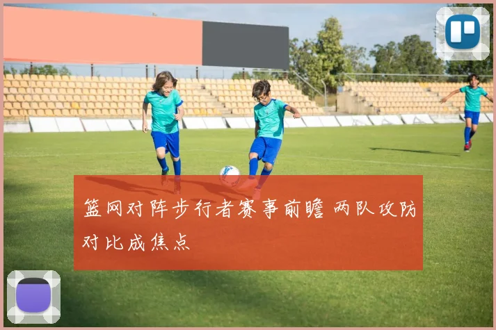 篮网对阵步行者赛事前瞻 两队攻防对比成焦点