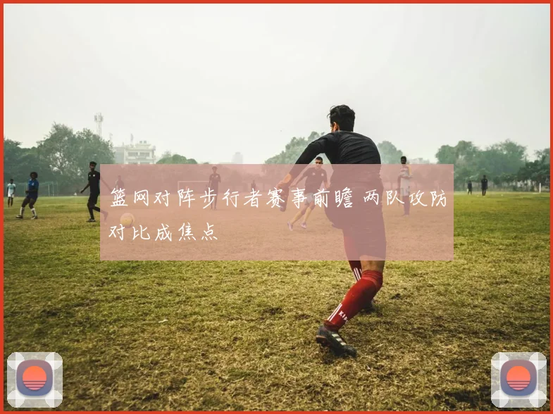 篮网对阵步行者赛事前瞻 两队攻防对比成焦点