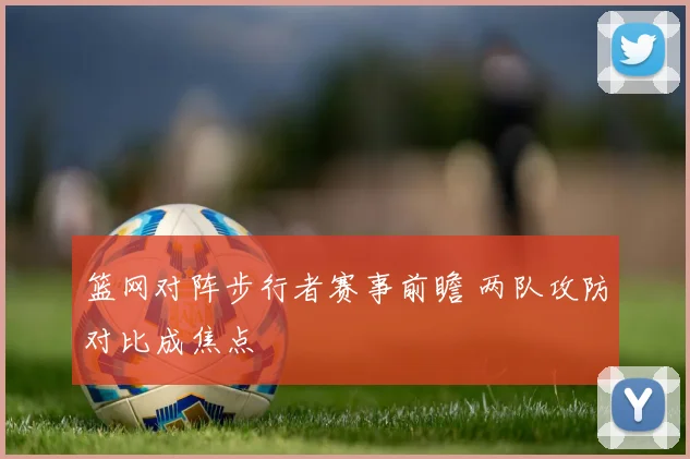 篮网对阵步行者赛事前瞻 两队攻防对比成焦点