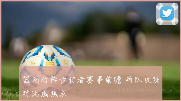 篮网对阵步行者赛事前瞻 两队攻防对比成焦点