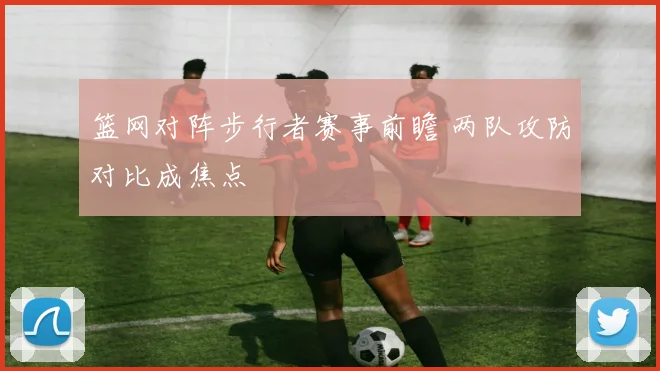 篮网对阵步行者赛事前瞻 两队攻防对比成焦点