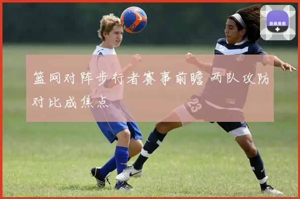 篮网对阵步行者赛事前瞻 两队攻防对比成焦点