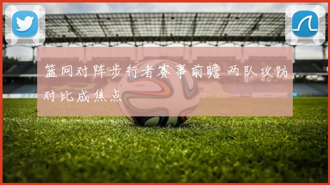 篮网对阵步行者赛事前瞻 两队攻防对比成焦点