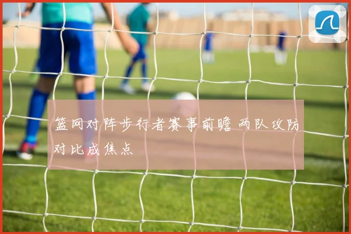 篮网对阵步行者赛事前瞻 两队攻防对比成焦点