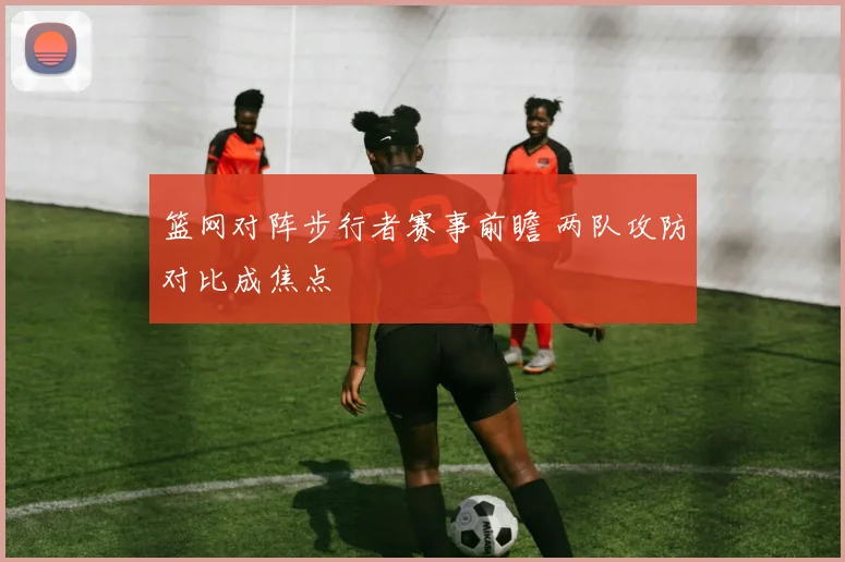 篮网对阵步行者赛事前瞻 两队攻防对比成焦点