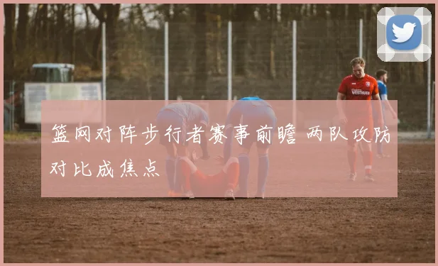 篮网对阵步行者赛事前瞻 两队攻防对比成焦点