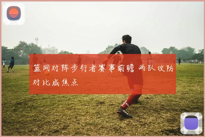 篮网对阵步行者赛事前瞻 两队攻防对比成焦点