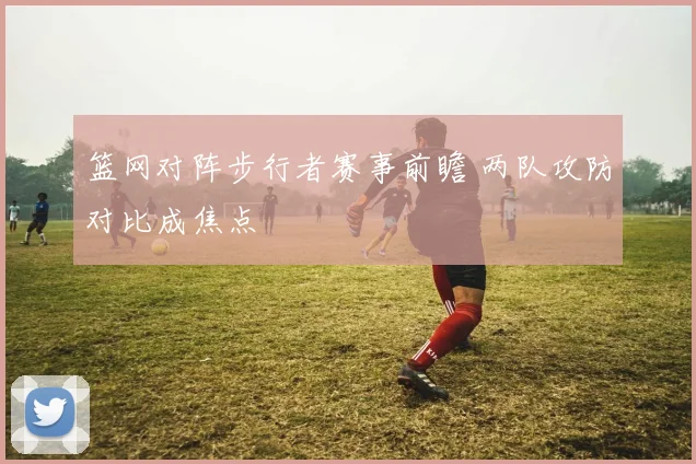 篮网对阵步行者赛事前瞻 两队攻防对比成焦点